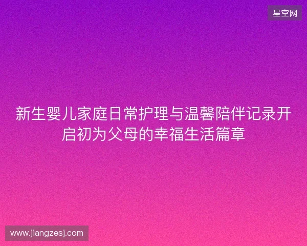 新生婴儿家庭日常护理与温馨陪伴记录开启初为父母的幸福生活篇章